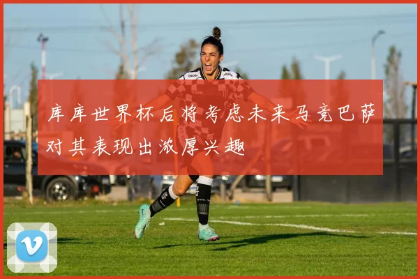 库库世界杯后将考虑未来马竞巴萨对其表现出浓厚兴趣