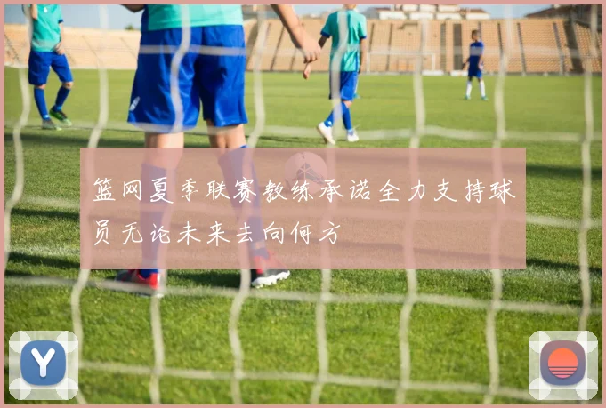 篮网夏季联赛教练承诺全力支持球员无论未来去向何方