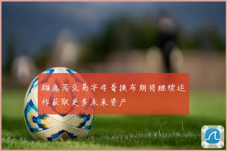 雄鹿若交易字母哥换布朗将继续运作获取更多未来资产