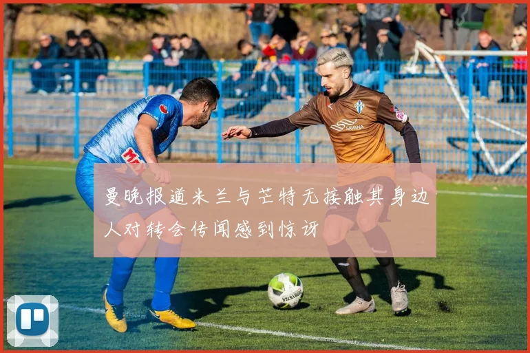 曼晚报道米兰与芒特无接触其身边人对转会传闻感到惊讶
