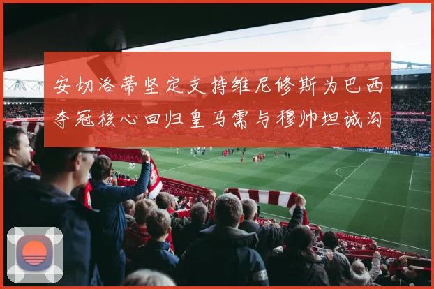 安切洛蒂坚定支持维尼修斯为巴西夺冠核心回归皇马需与穆帅坦诚沟通