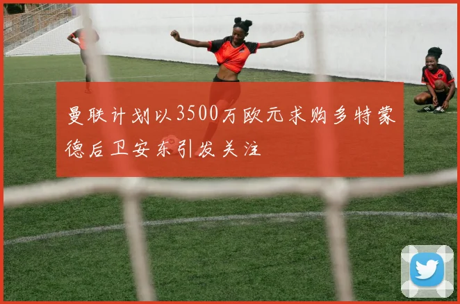 曼联计划以3500万欧元求购多特蒙德后卫安东引发关注