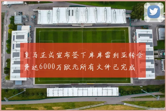 皇马正式宣布签下库库雷利亚转会费达6000万欧元所有文件已完成