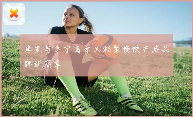 库里与李宁高尔夫相聚畅饮开启品牌新篇章
