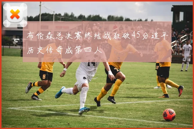 布伦森总决赛终结战狂砍45分追平历史传奇成第四人