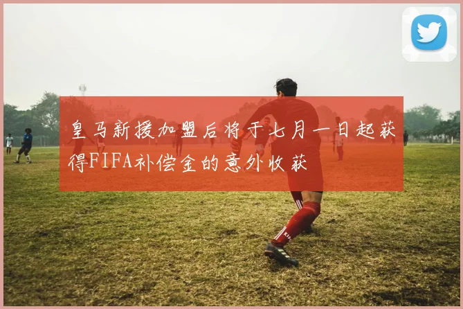 皇马新援加盟后将于七月一日起获得FIFA补偿金的意外收获