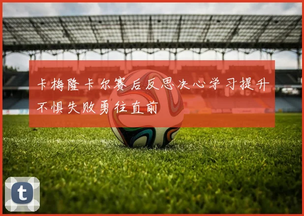 卡梅隆卡尔赛后反思决心学习提升不惧失败勇往直前
