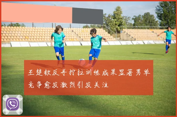 王楚钦反手拧拉训练成果显著男单竞争愈发激烈引发关注