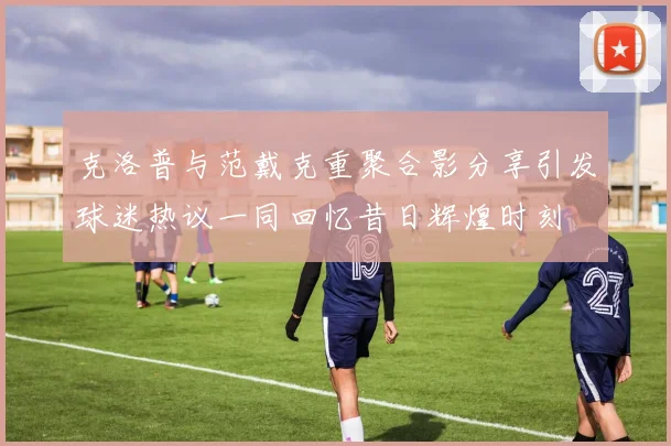 克洛普与范戴克重聚合影分享引发球迷热议一同回忆昔日辉煌时刻