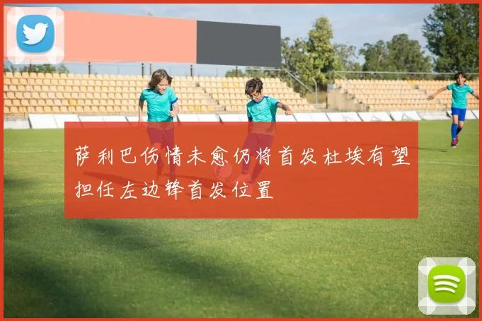 萨利巴伤情未愈仍将首发杜埃有望担任左边锋首发位置