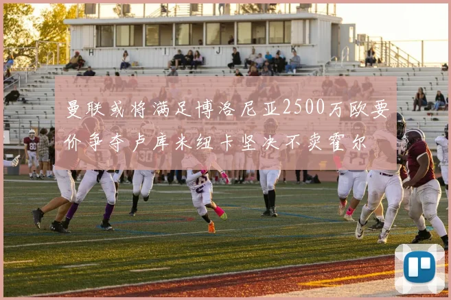 曼联或将满足博洛尼亚2500万欧要价争夺卢库米纽卡坚决不卖霍尔
