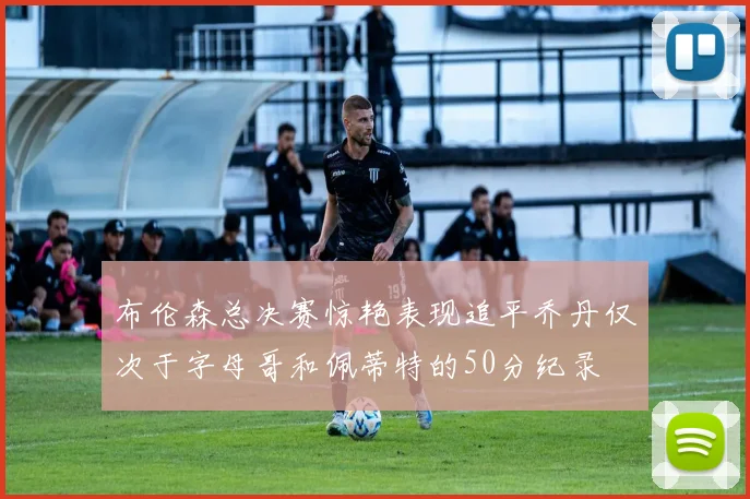 布伦森总决赛惊艳表现追平乔丹仅次于字母哥和佩蒂特的50分纪录