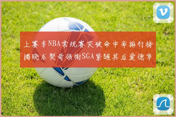 上赛季NBA常规赛突破命中率排行榜揭晓东契奇领衔SGA紧随其后爱德华兹表现不俗