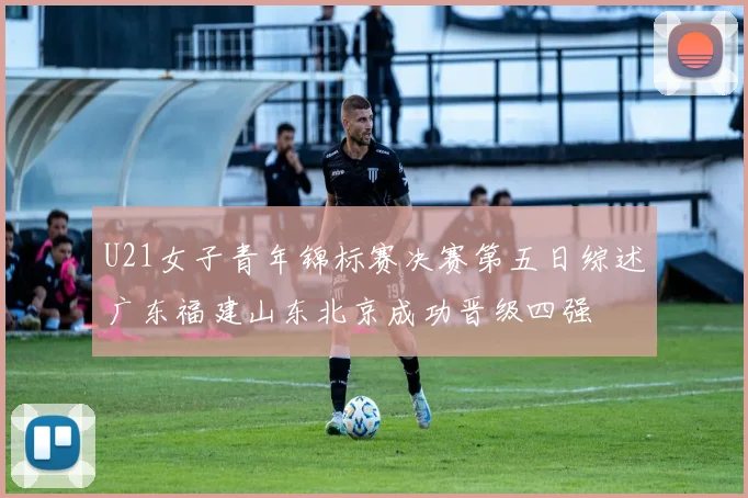 U21女子青年锦标赛决赛第五日综述广东福建山东北京成功晋级四强