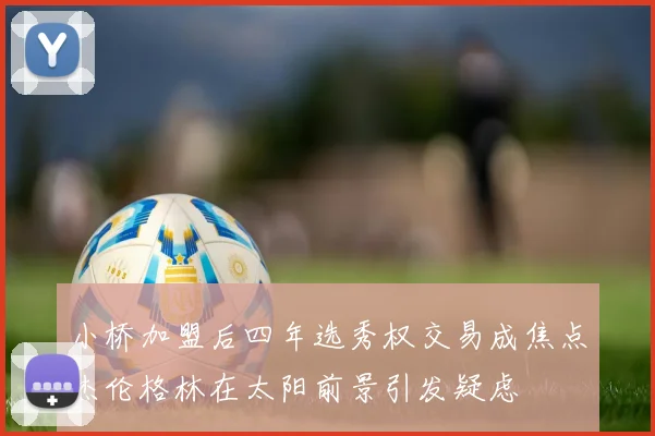 小桥加盟后四年选秀权交易成焦点杰伦格林在太阳前景引发疑虑