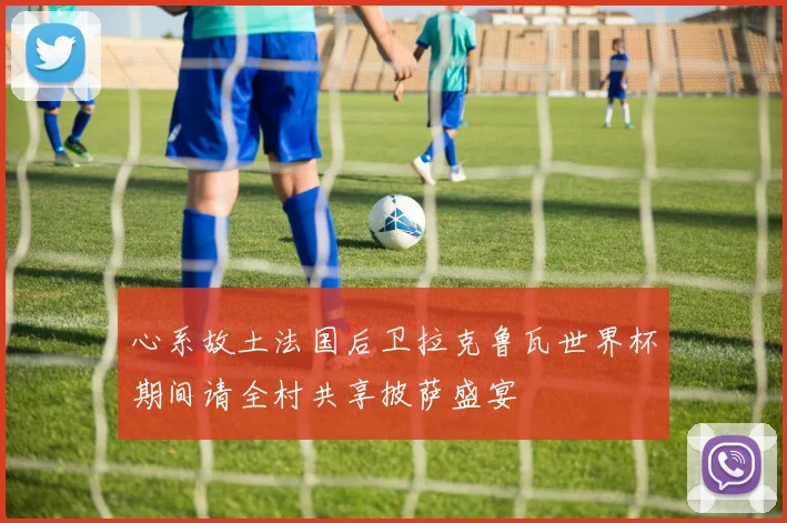 心系故土法国后卫拉克鲁瓦世界杯期间请全村共享披萨盛宴